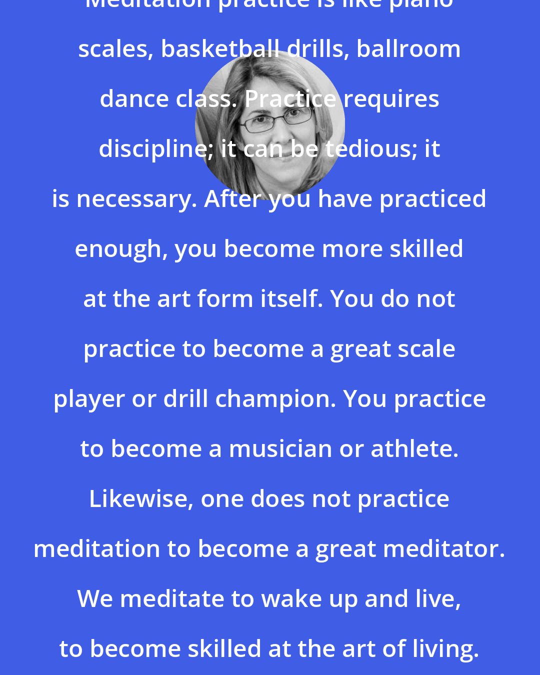 Elizabeth Lesser: Meditation practice is like piano scales, basketball drills, ballroom dance class. Practice requires discipline; it can be tedious; it is necessary. After you have practiced enough, you become more skilled at the art form itself. You do not practice to become a great scale player or drill champion. You practice to become a musician or athlete. Likewise, one does not practice meditation to become a great meditator. We meditate to wake up and live, to become skilled at the art of living.