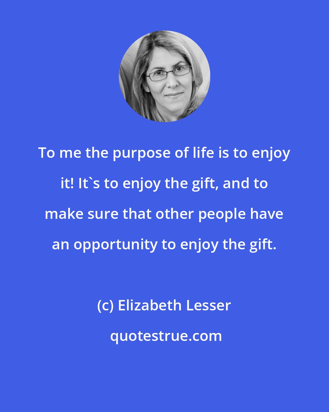 Elizabeth Lesser: To me the purpose of life is to enjoy it! It's to enjoy the gift, and to make sure that other people have an opportunity to enjoy the gift.