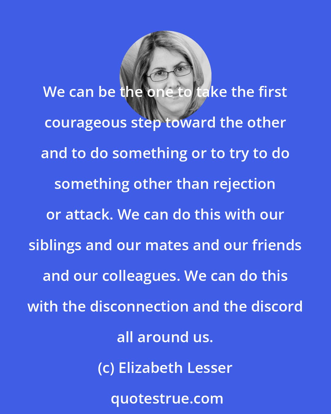 Elizabeth Lesser: We can be the one to take the first courageous step toward the other and to do something or to try to do something other than rejection or attack. We can do this with our siblings and our mates and our friends and our colleagues. We can do this with the disconnection and the discord all around us.
