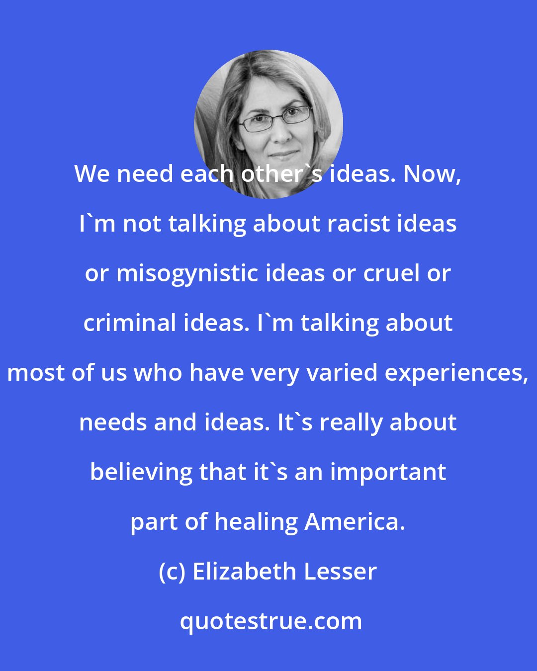 Elizabeth Lesser: We need each other's ideas. Now, I'm not talking about racist ideas or misogynistic ideas or cruel or criminal ideas. I'm talking about most of us who have very varied experiences, needs and ideas. It's really about believing that it's an important part of healing America.