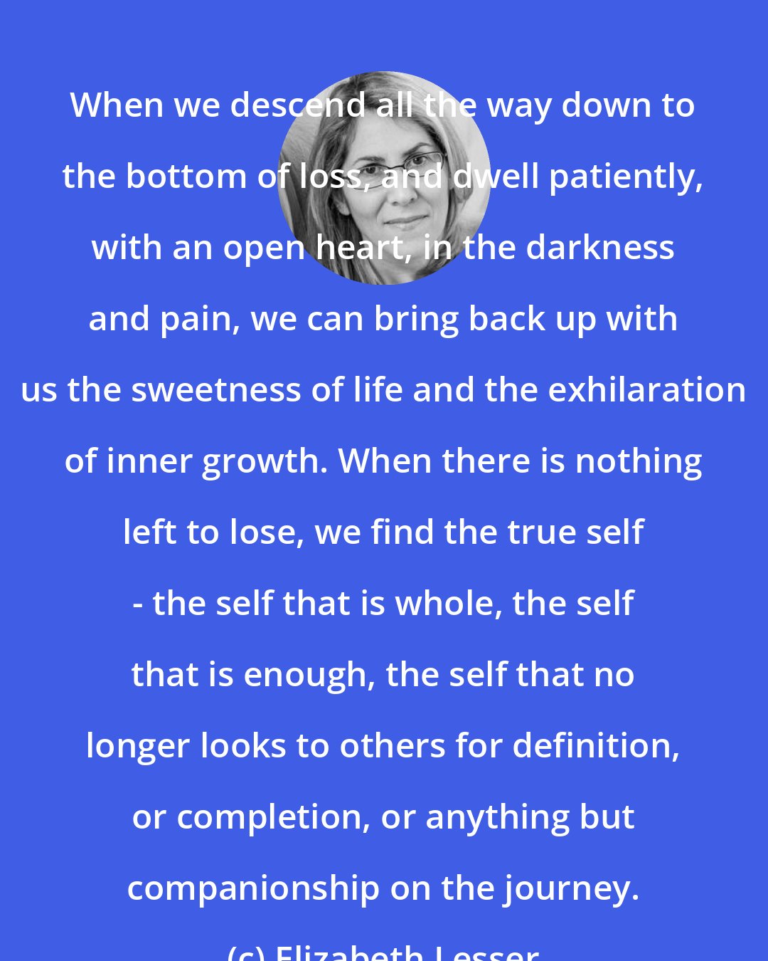 Elizabeth Lesser: When we descend all the way down to the bottom of loss, and dwell patiently, with an open heart, in the darkness and pain, we can bring back up with us the sweetness of life and the exhilaration of inner growth. When there is nothing left to lose, we find the true self - the self that is whole, the self that is enough, the self that no longer looks to others for definition, or completion, or anything but companionship on the journey.