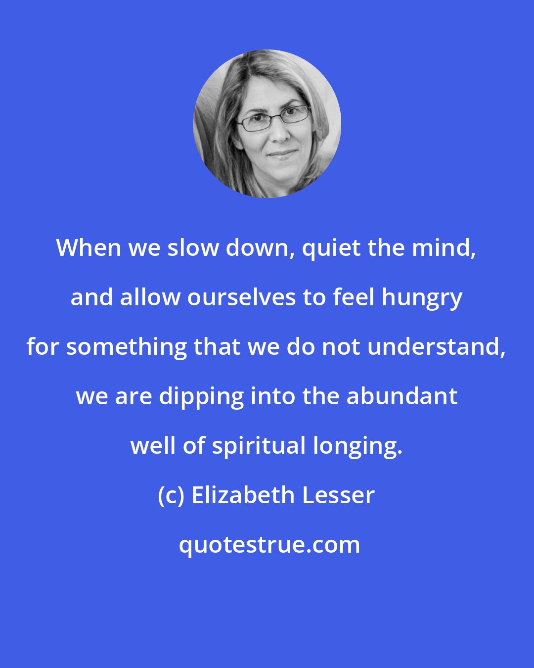 Elizabeth Lesser: When we slow down, quiet the mind, and allow ourselves to feel hungry for something that we do not understand, we are dipping into the abundant well of spiritual longing.