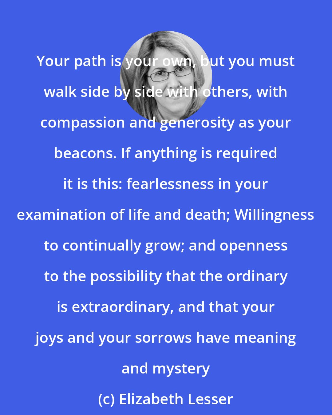 Elizabeth Lesser: Your path is your own, but you must walk side by side with others, with compassion and generosity as your beacons. If anything is required it is this: fearlessness in your examination of life and death; Willingness to continually grow; and openness to the possibility that the ordinary is extraordinary, and that your joys and your sorrows have meaning and mystery