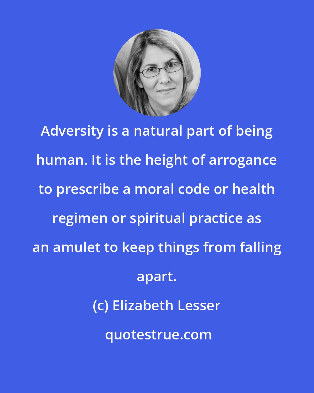 Elizabeth Lesser: Adversity is a natural part of being human. It is the height of arrogance to prescribe a moral code or health regimen or spiritual practice as an amulet to keep things from falling apart.