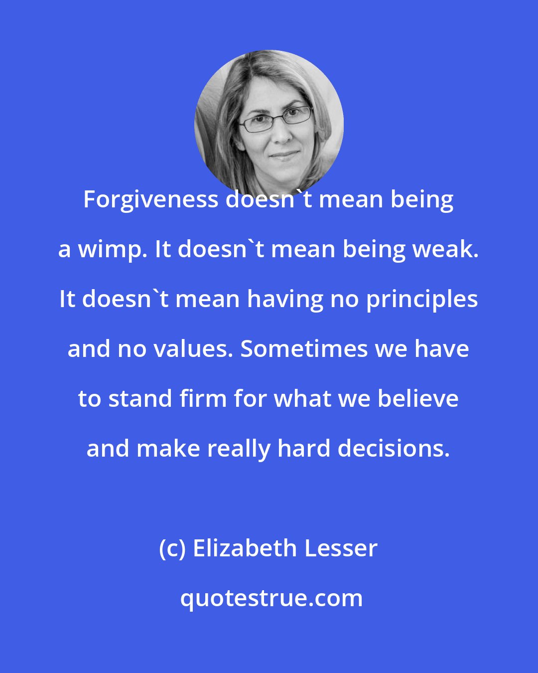 Elizabeth Lesser: Forgiveness doesn't mean being a wimp. It doesn't mean being weak. It doesn't mean having no principles and no values. Sometimes we have to stand firm for what we believe and make really hard decisions.