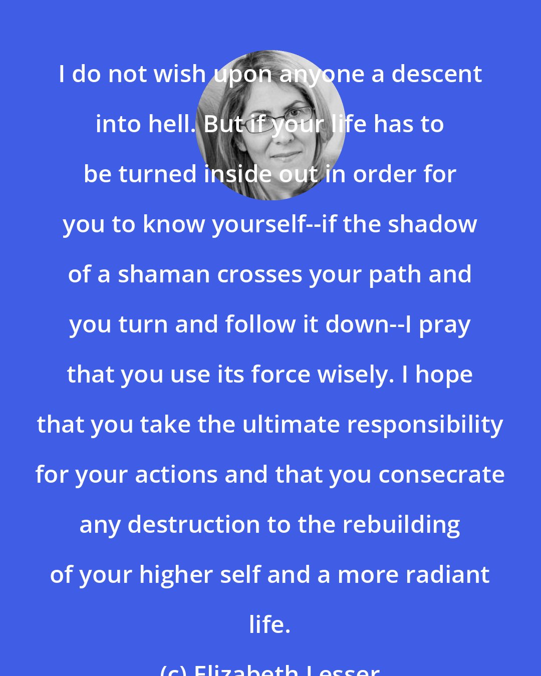 Elizabeth Lesser: I do not wish upon anyone a descent into hell. But if your life has to be turned inside out in order for you to know yourself--if the shadow of a shaman crosses your path and you turn and follow it down--I pray that you use its force wisely. I hope that you take the ultimate responsibility for your actions and that you consecrate any destruction to the rebuilding of your higher self and a more radiant life.