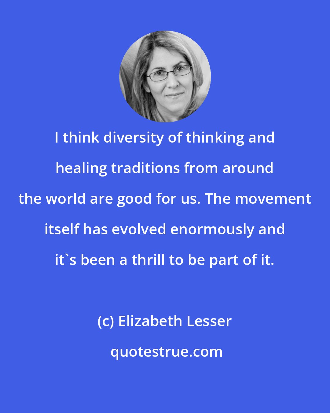 Elizabeth Lesser: I think diversity of thinking and healing traditions from around the world are good for us. The movement itself has evolved enormously and it's been a thrill to be part of it.