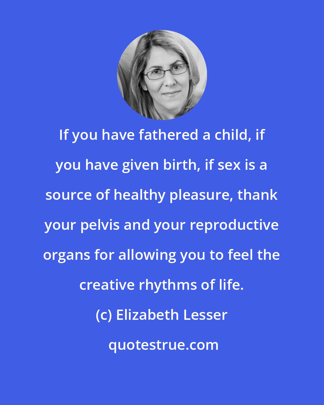 Elizabeth Lesser: If you have fathered a child, if you have given birth, if sex is a source of healthy pleasure, thank your pelvis and your reproductive organs for allowing you to feel the creative rhythms of life.