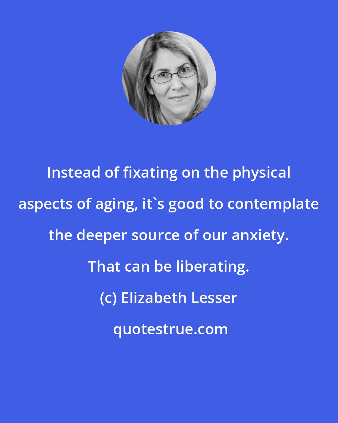 Elizabeth Lesser: Instead of fixating on the physical aspects of aging, it's good to contemplate the deeper source of our anxiety. That can be liberating.