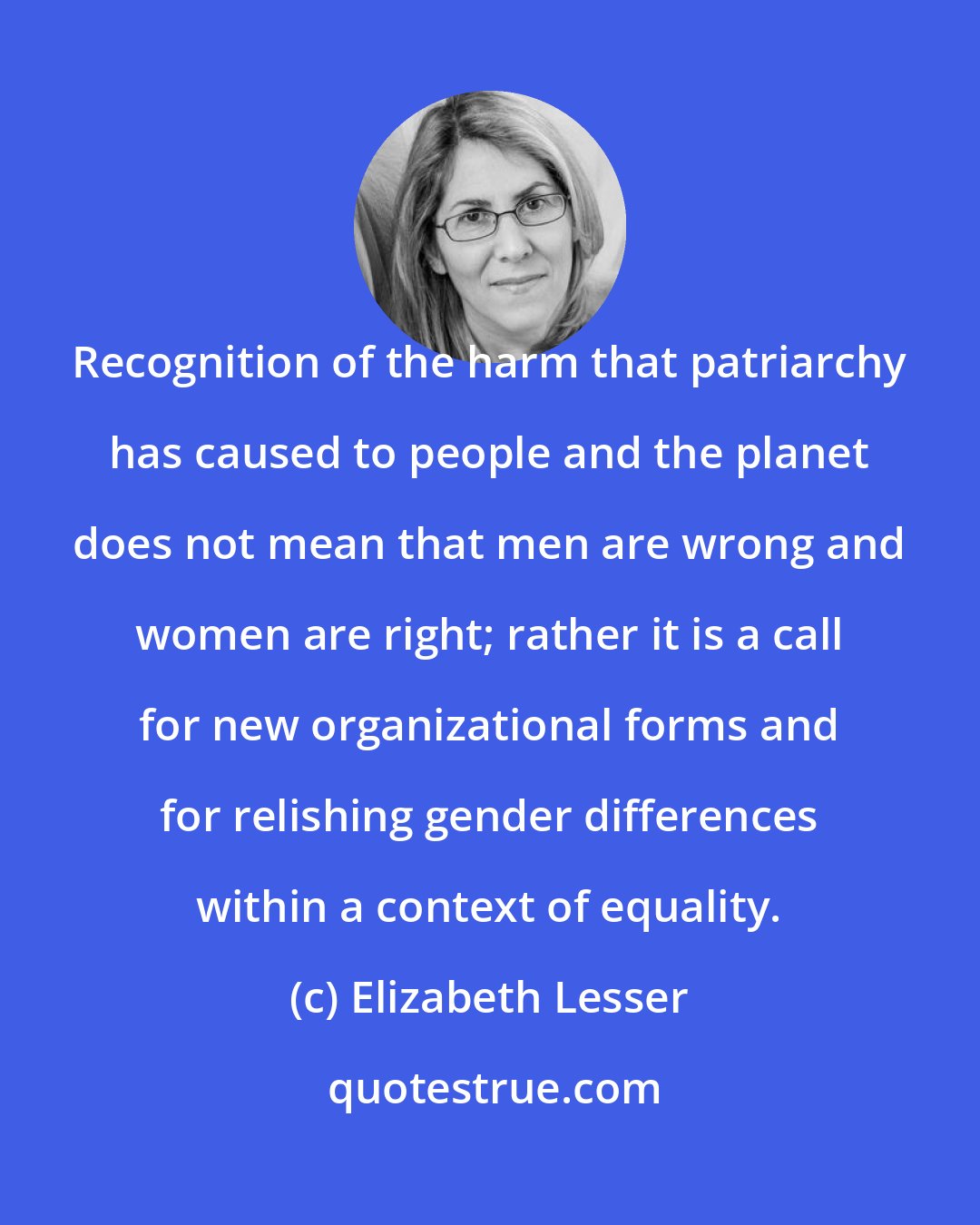 Elizabeth Lesser: Recognition of the harm that patriarchy has caused to people and the planet does not mean that men are wrong and women are right; rather it is a call for new organizational forms and for relishing gender differences within a context of equality.