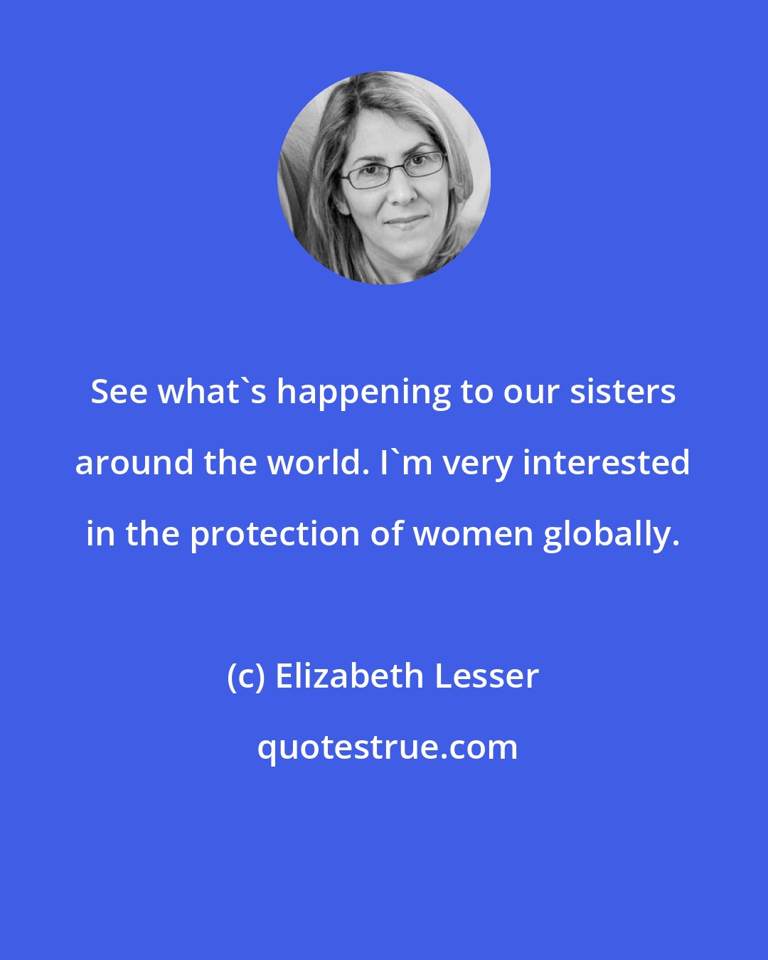 Elizabeth Lesser: See what's happening to our sisters around the world. I'm very interested in the protection of women globally.