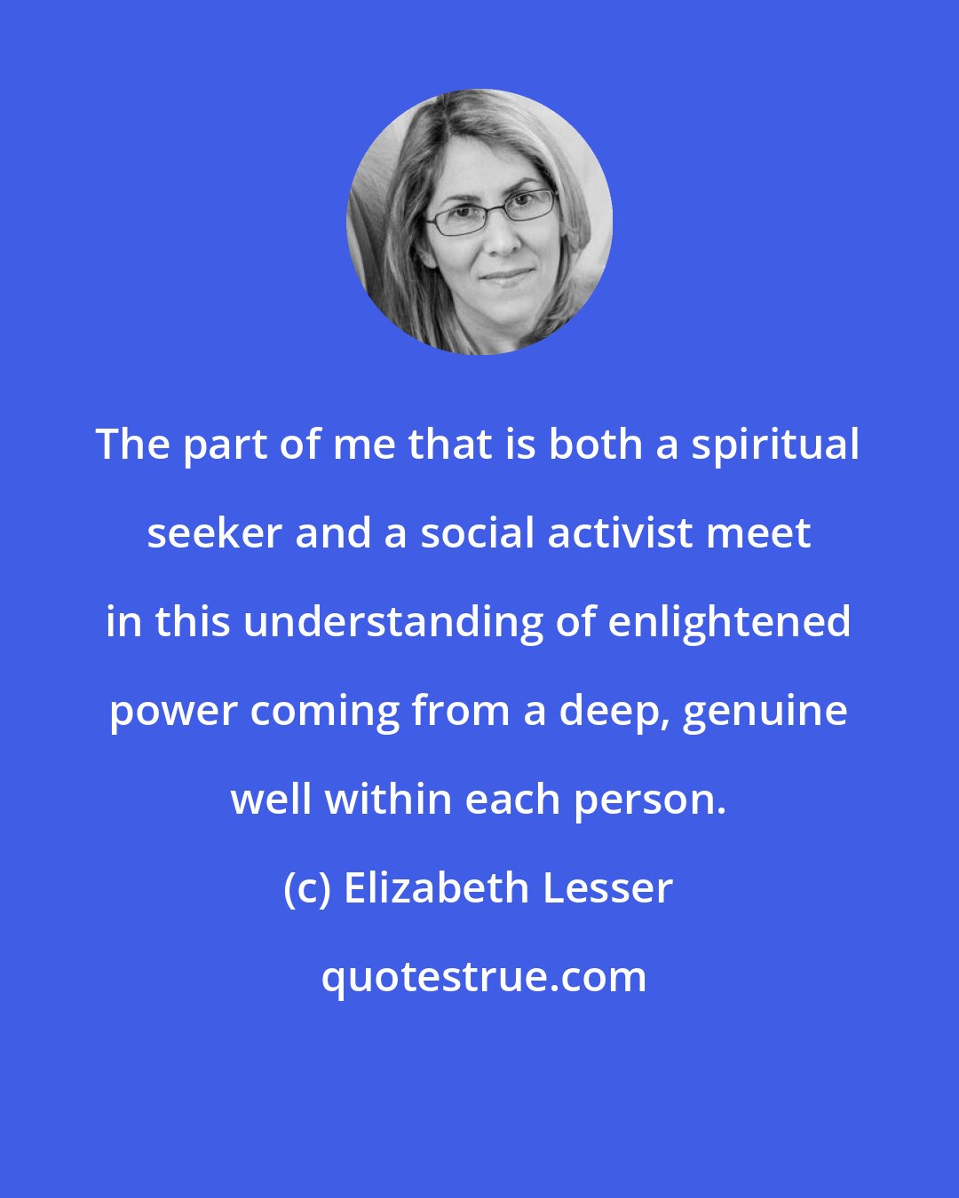 Elizabeth Lesser: The part of me that is both a spiritual seeker and a social activist meet in this understanding of enlightened power coming from a deep, genuine well within each person.