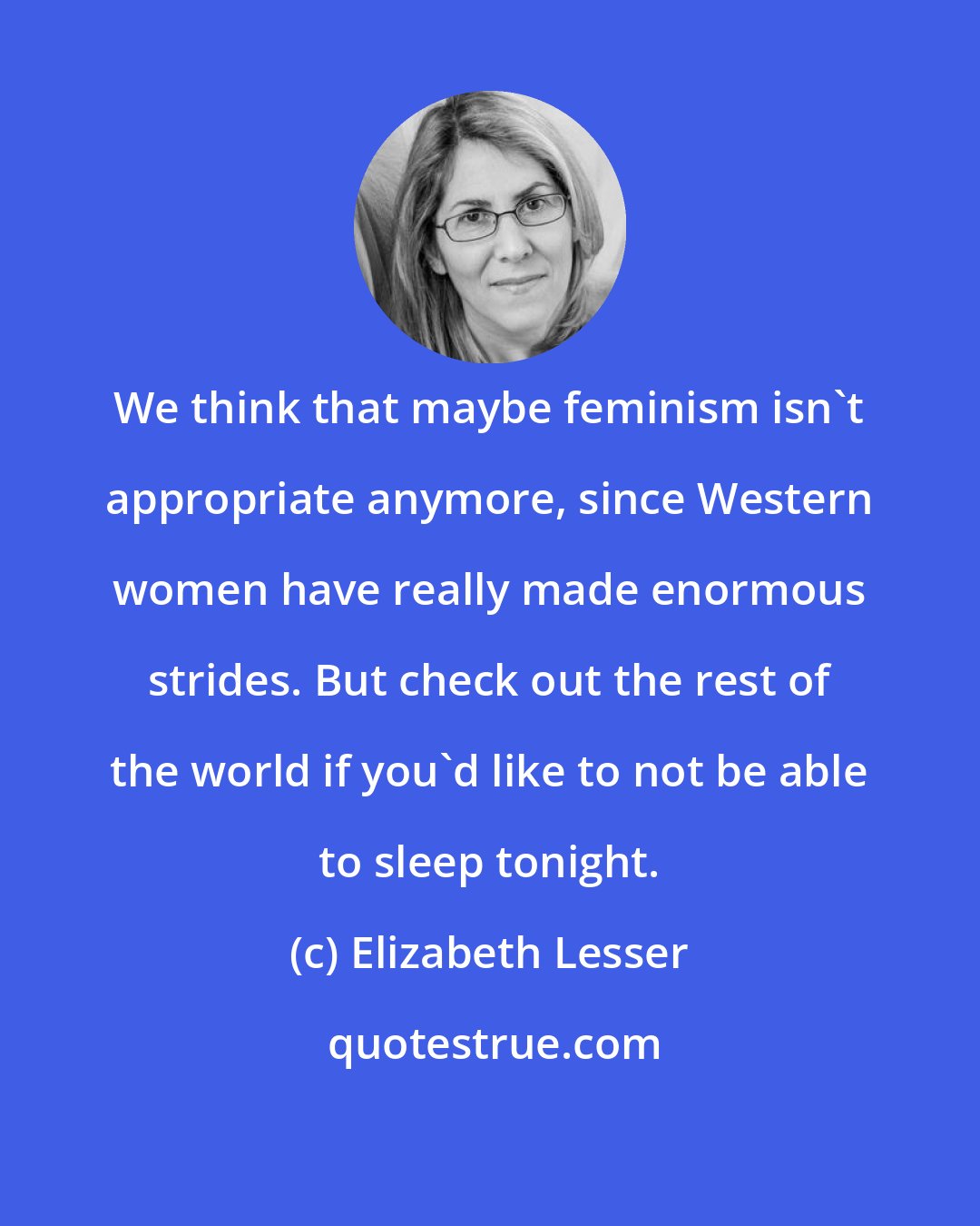 Elizabeth Lesser: We think that maybe feminism isn't appropriate anymore, since Western women have really made enormous strides. But check out the rest of the world if you'd like to not be able to sleep tonight.