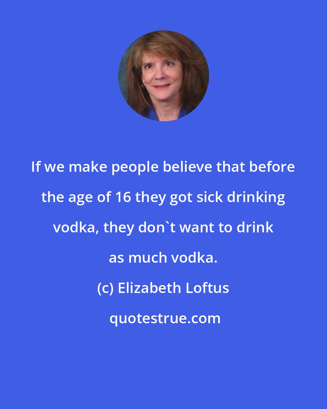 Elizabeth Loftus: If we make people believe that before the age of 16 they got sick drinking vodka, they don't want to drink as much vodka.