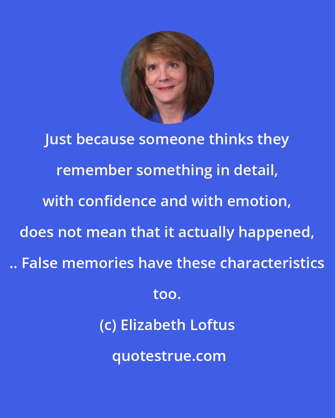 Elizabeth Loftus: Just because someone thinks they remember something in detail, with confidence and with emotion, does not mean that it actually happened, .. False memories have these characteristics too.