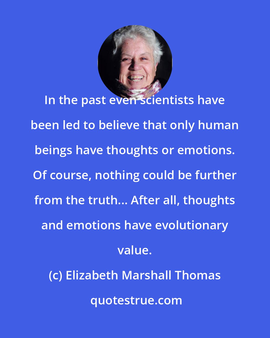 Elizabeth Marshall Thomas: In the past even scientists have been led to believe that only human beings have thoughts or emotions. Of course, nothing could be further from the truth... After all, thoughts and emotions have evolutionary value.