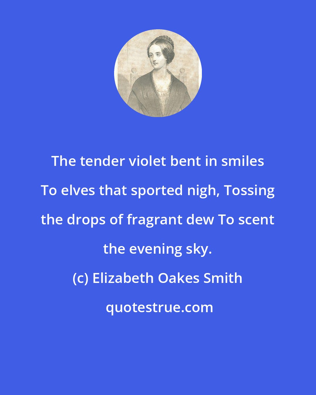 Elizabeth Oakes Smith: The tender violet bent in smiles To elves that sported nigh, Tossing the drops of fragrant dew To scent the evening sky.