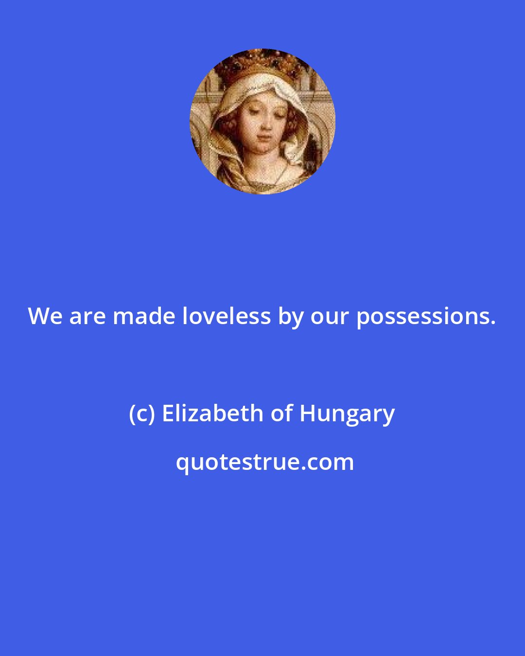 Elizabeth of Hungary: We are made loveless by our possessions.