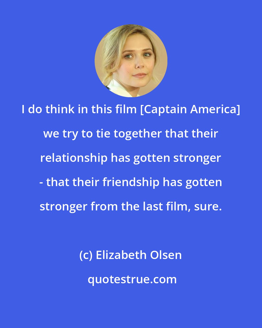 Elizabeth Olsen: I do think in this film [Captain America] we try to tie together that their relationship has gotten stronger - that their friendship has gotten stronger from the last film, sure.