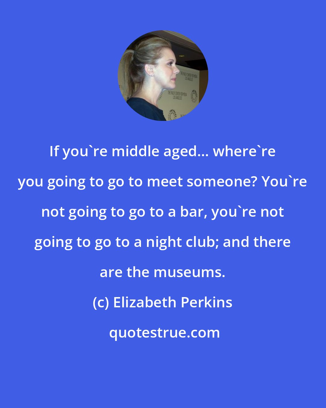 Elizabeth Perkins: If you're middle aged... where're you going to go to meet someone? You're not going to go to a bar, you're not going to go to a night club; and there are the museums.