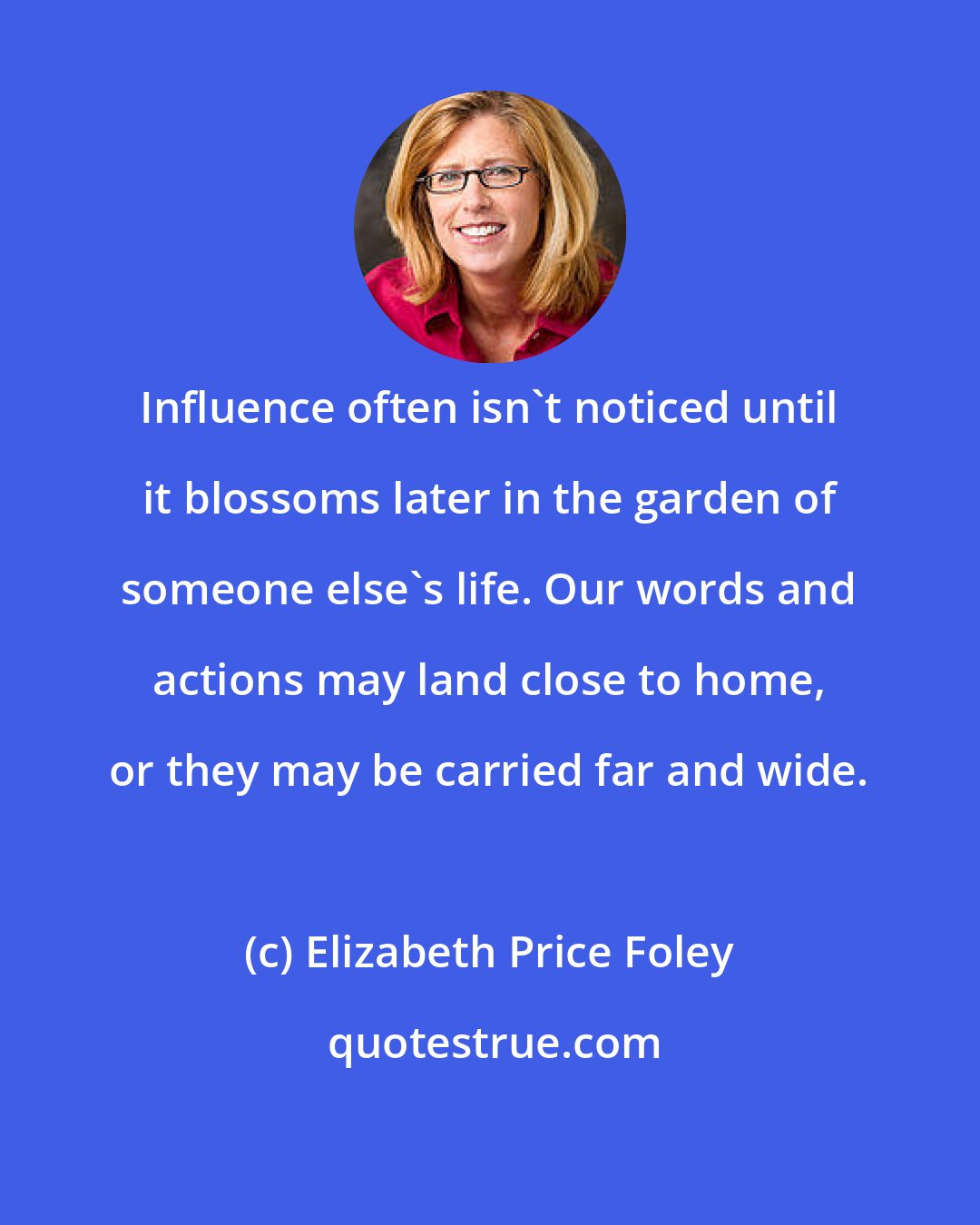 Elizabeth Price Foley: Influence often isn't noticed until it blossoms later in the garden of someone else's life. Our words and actions may land close to home, or they may be carried far and wide.