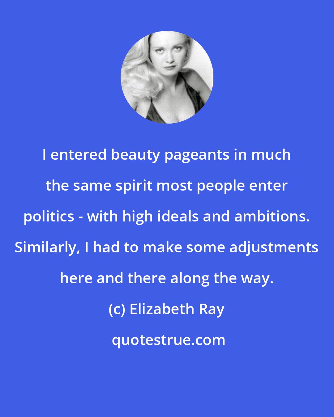 Elizabeth Ray: I entered beauty pageants in much the same spirit most people enter politics - with high ideals and ambitions. Similarly, I had to make some adjustments here and there along the way.