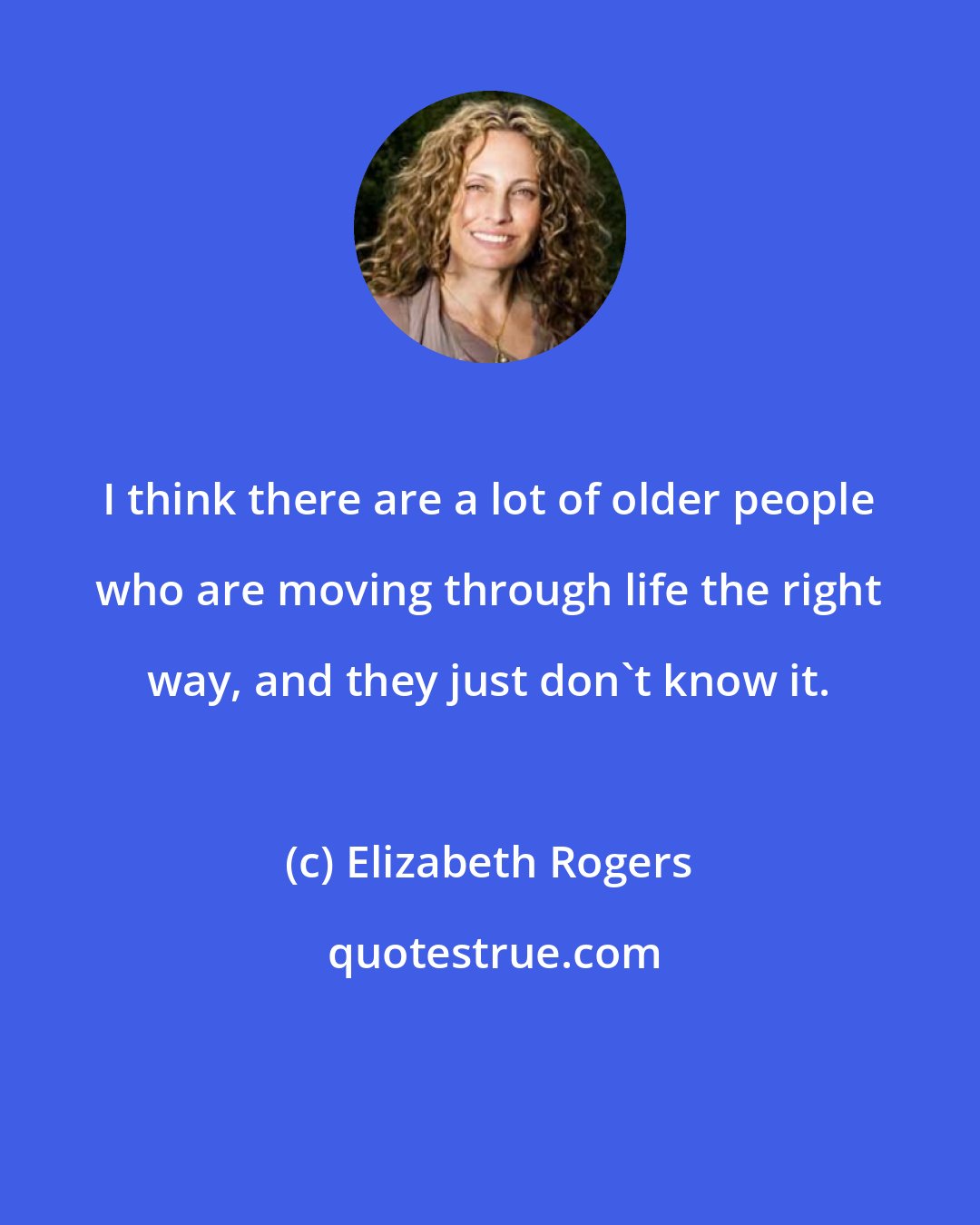 Elizabeth Rogers: I think there are a lot of older people who are moving through life the right way, and they just don't know it.