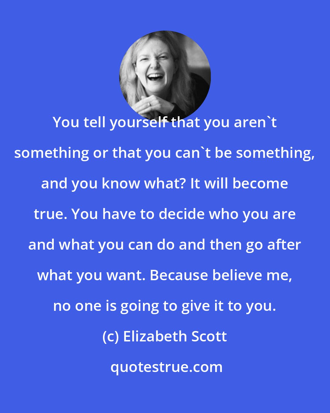 Elizabeth Scott: You tell yourself that you aren't something or that you can't be something, and you know what? It will become true. You have to decide who you are and what you can do and then go after what you want. Because believe me, no one is going to give it to you.