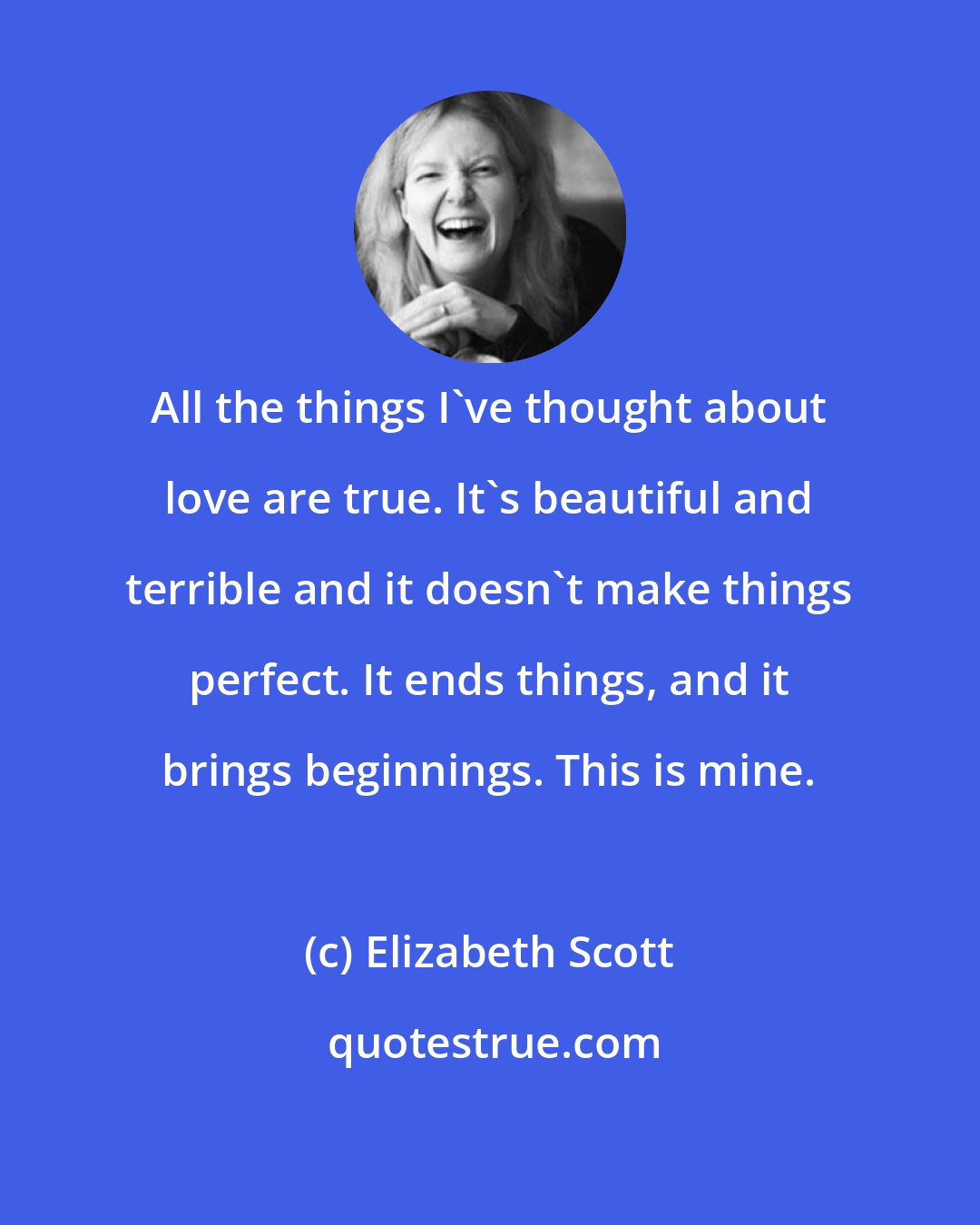 Elizabeth Scott: All the things I've thought about love are true. It's beautiful and terrible and it doesn't make things perfect. It ends things, and it brings beginnings. This is mine.