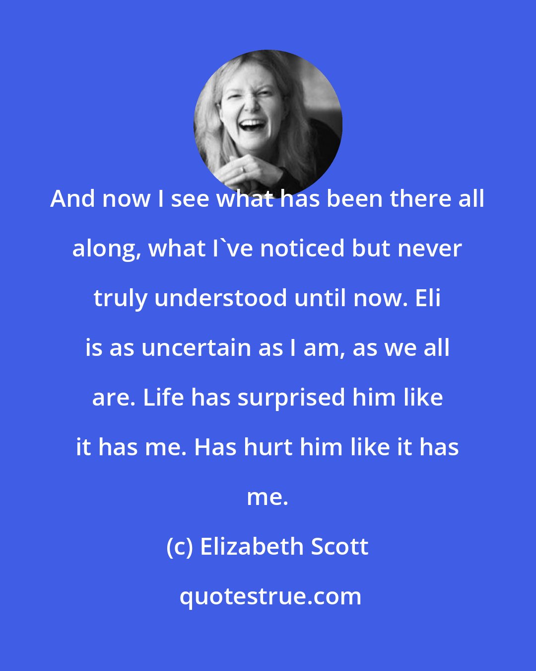 Elizabeth Scott: And now I see what has been there all along, what I've noticed but never truly understood until now. Eli is as uncertain as I am, as we all are. Life has surprised him like it has me. Has hurt him like it has me.