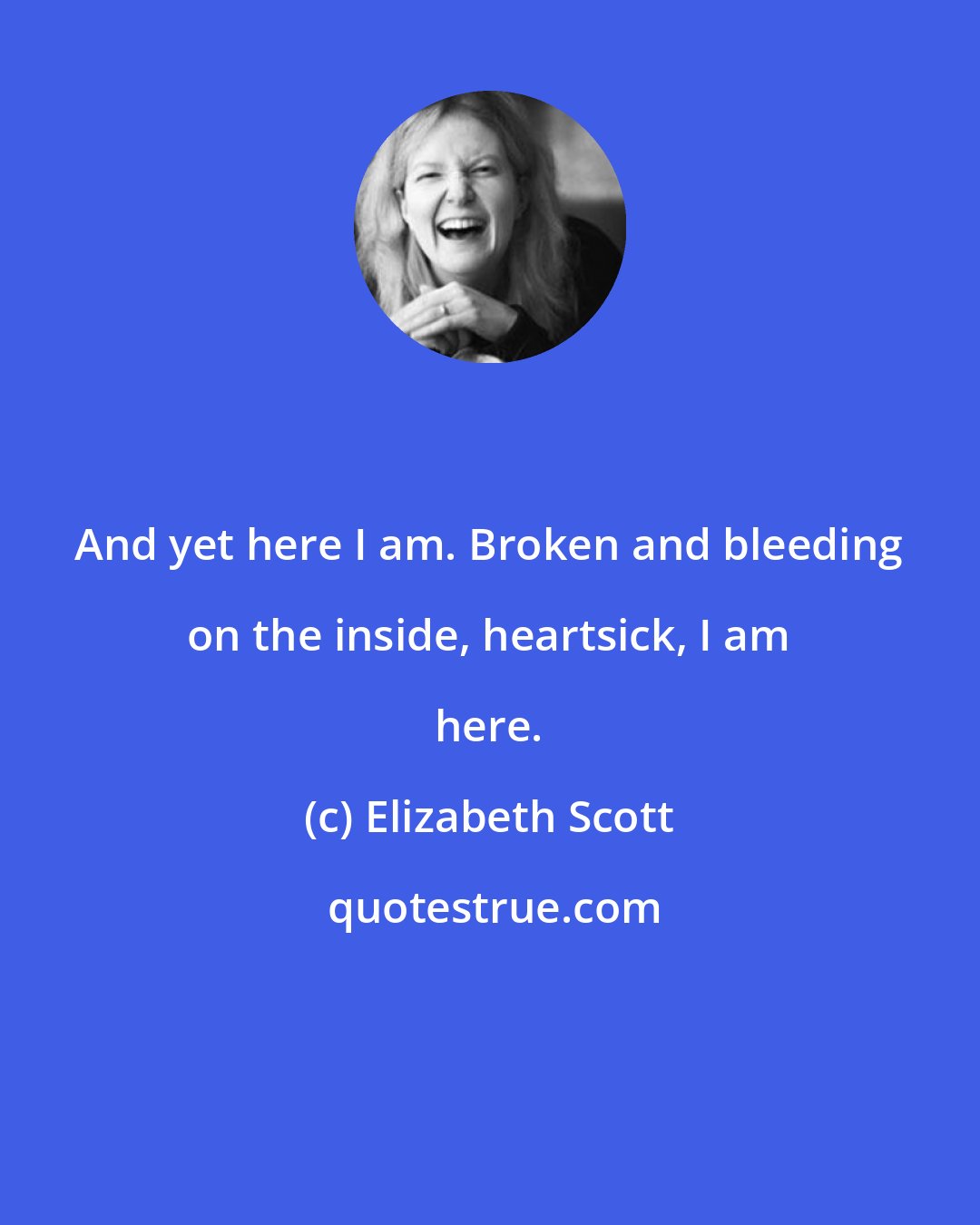 Elizabeth Scott: And yet here I am. Broken and bleeding on the inside, heartsick, I am here.