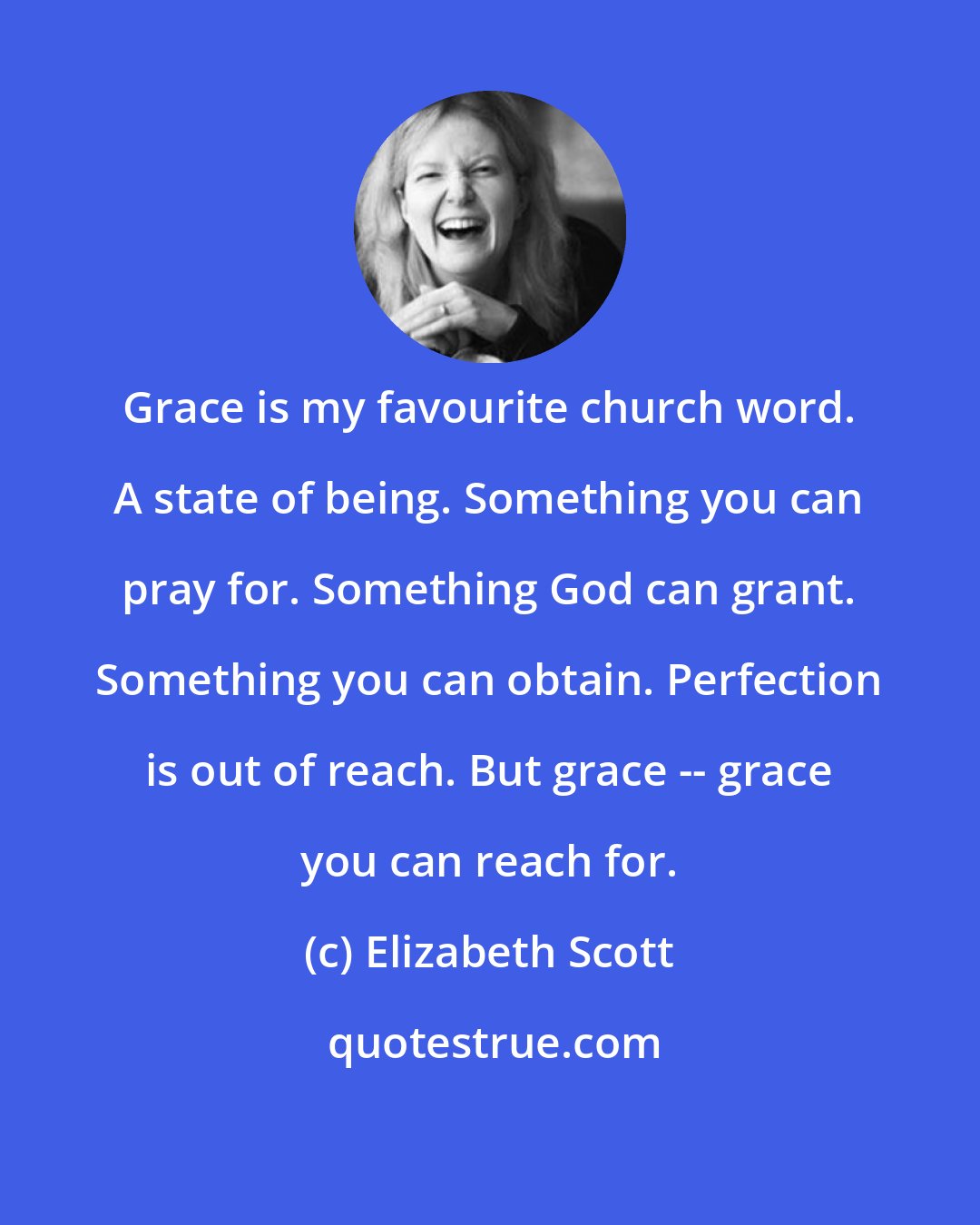 Elizabeth Scott: Grace is my favourite church word. A state of being. Something you can pray for. Something God can grant. Something you can obtain. Perfection is out of reach. But grace -- grace you can reach for.