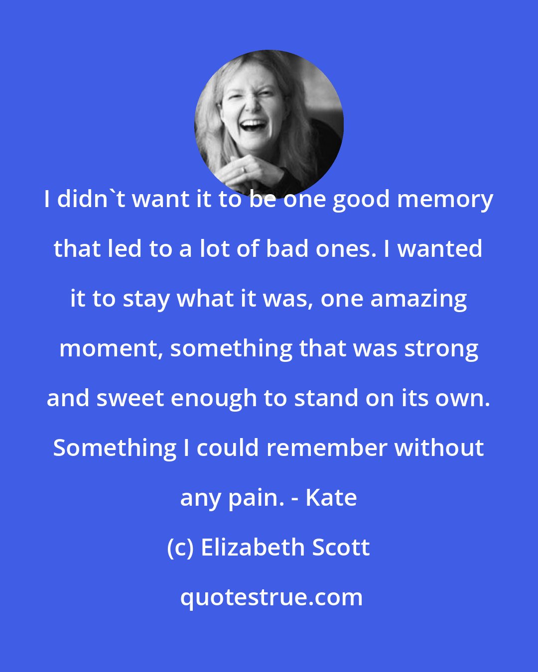 Elizabeth Scott: I didn't want it to be one good memory that led to a lot of bad ones. I wanted it to stay what it was, one amazing moment, something that was strong and sweet enough to stand on its own. Something I could remember without any pain. - Kate