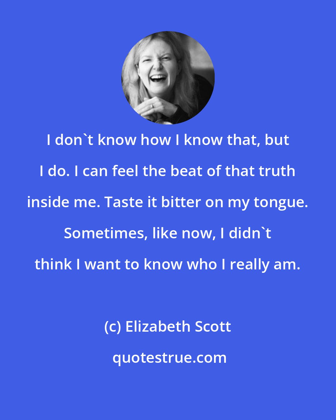 Elizabeth Scott: I don't know how I know that, but I do. I can feel the beat of that truth inside me. Taste it bitter on my tongue. Sometimes, like now, I didn't think I want to know who I really am.