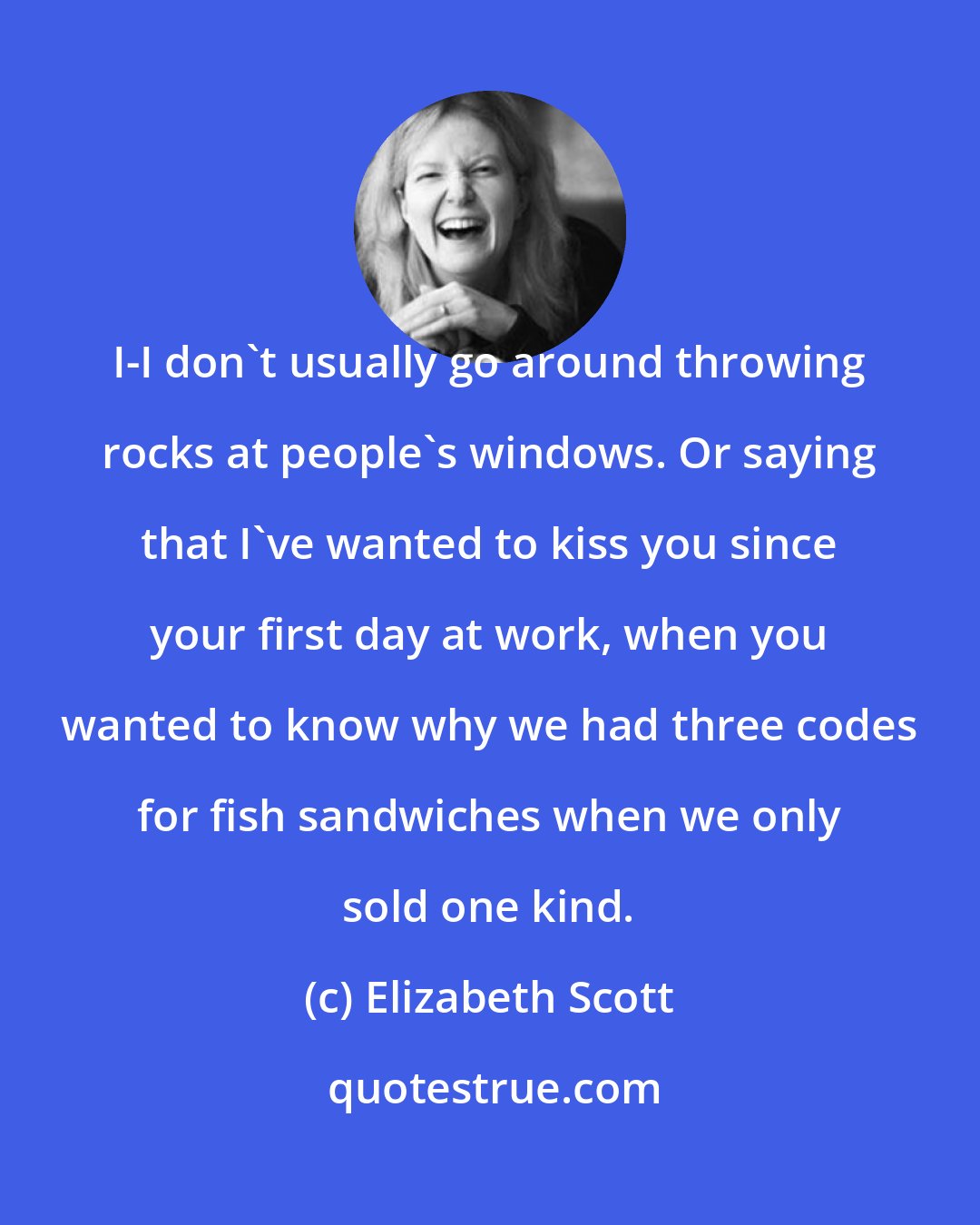 Elizabeth Scott: I-I don't usually go around throwing rocks at people's windows. Or saying that I've wanted to kiss you since your first day at work, when you wanted to know why we had three codes for fish sandwiches when we only sold one kind.