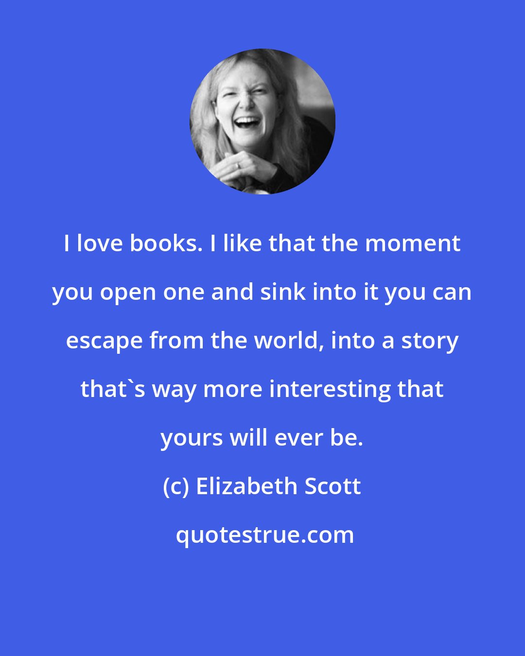 Elizabeth Scott: I love books. I like that the moment you open one and sink into it you can escape from the world, into a story that's way more interesting that yours will ever be.