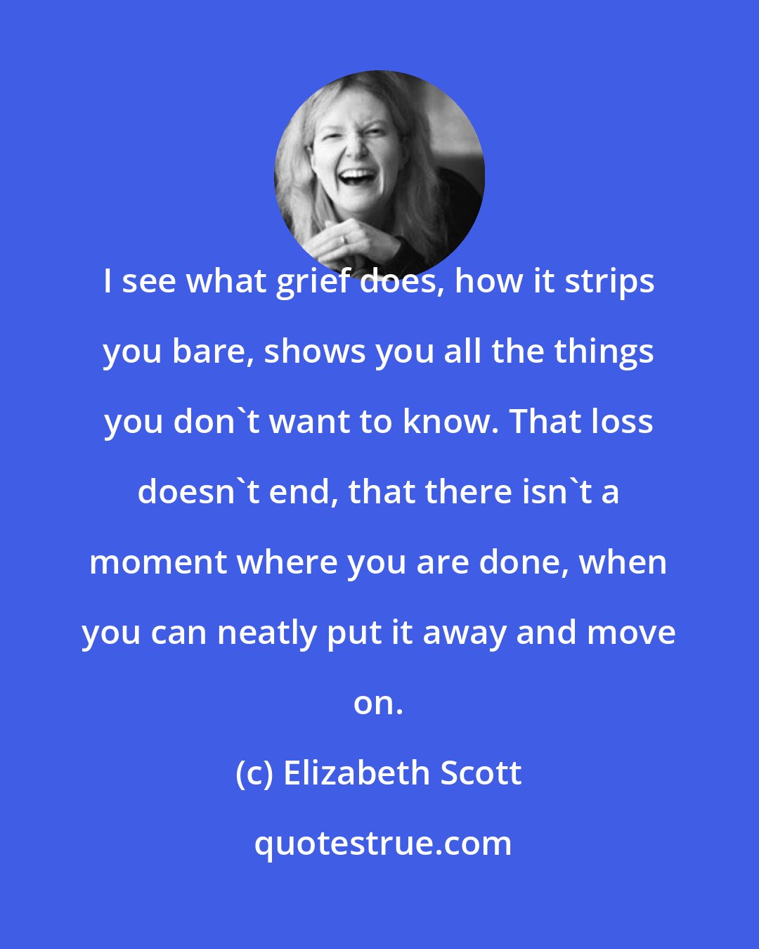 Elizabeth Scott: I see what grief does, how it strips you bare, shows you all the things you don't want to know. That loss doesn't end, that there isn't a moment where you are done, when you can neatly put it away and move on.