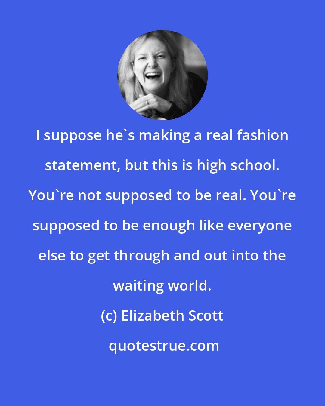 Elizabeth Scott: I suppose he's making a real fashion statement, but this is high school. You're not supposed to be real. You're supposed to be enough like everyone else to get through and out into the waiting world.