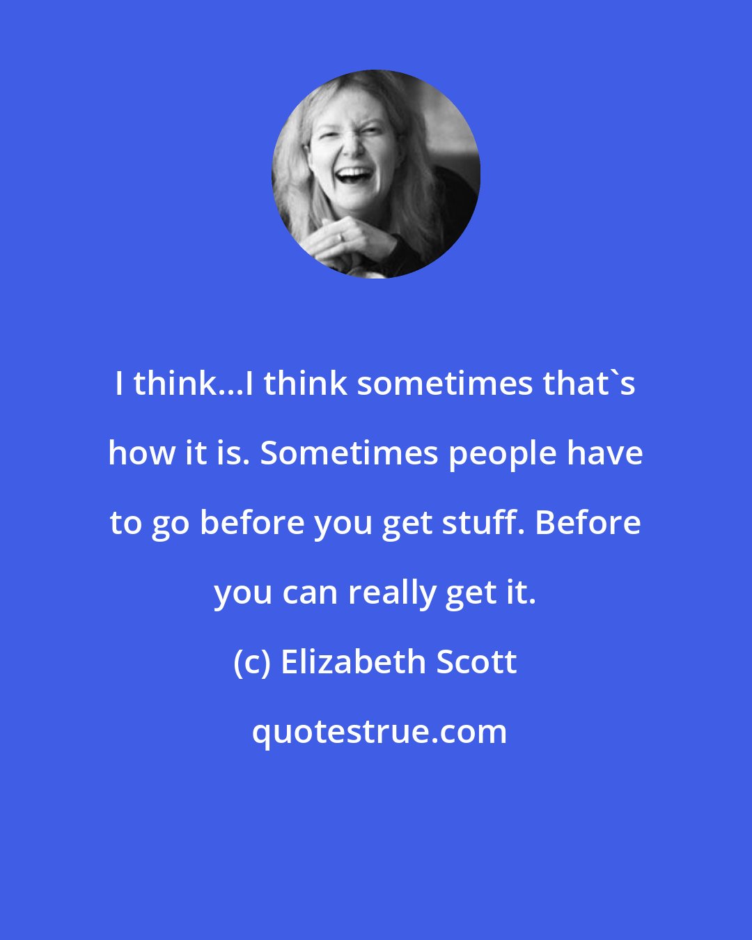 Elizabeth Scott: I think...I think sometimes that's how it is. Sometimes people have to go before you get stuff. Before you can really get it.