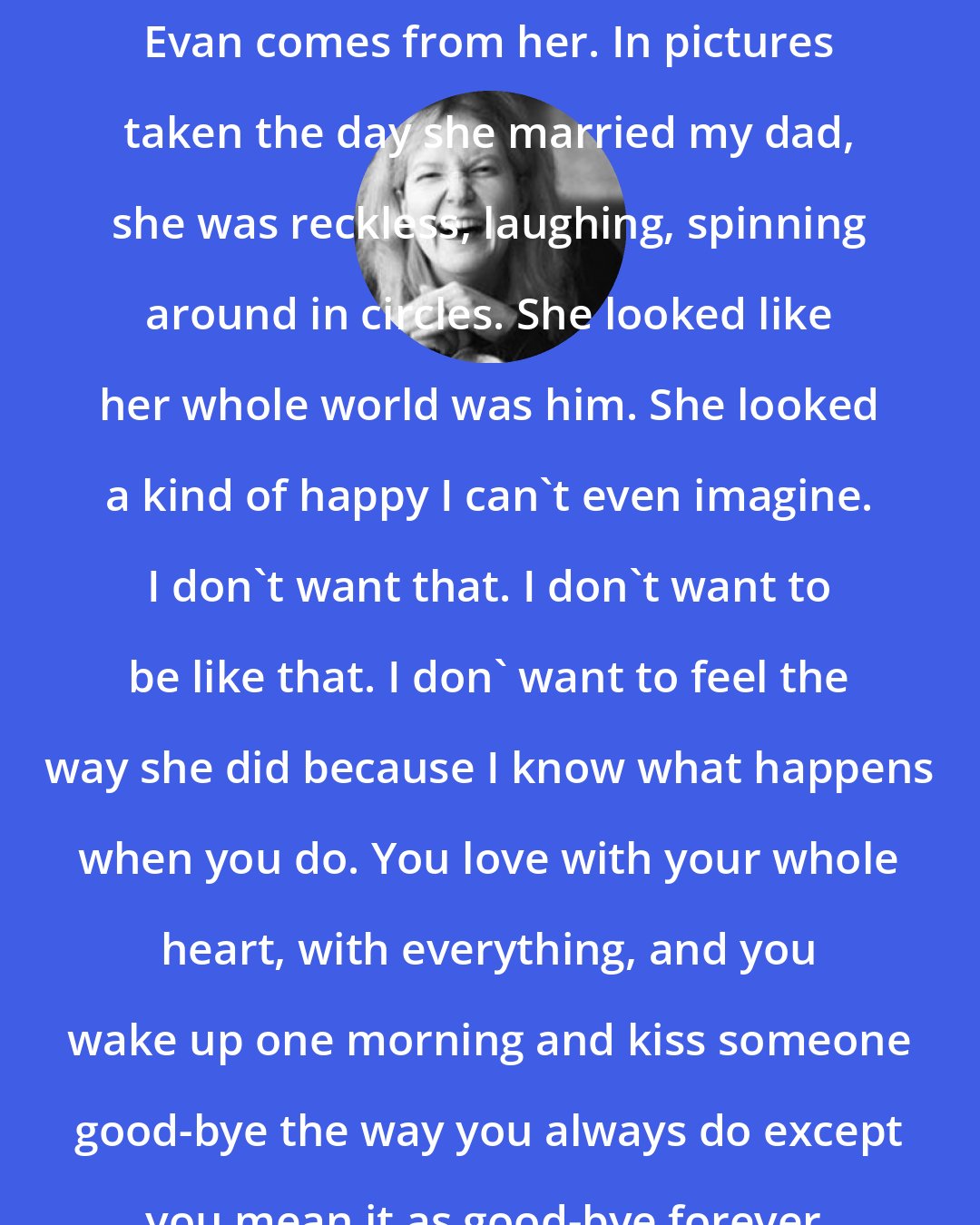 Elizabeth Scott: I think the way I feel when I look at Evan comes from her. In pictures taken the day she married my dad, she was reckless, laughing, spinning around in circles. She looked like her whole world was him. She looked a kind of happy I can't even imagine. I don't want that. I don't want to be like that. I don' want to feel the way she did because I know what happens when you do. You love with your whole heart, with everything, and you wake up one morning and kiss someone good-bye the way you always do except you mean it as good-bye forever.