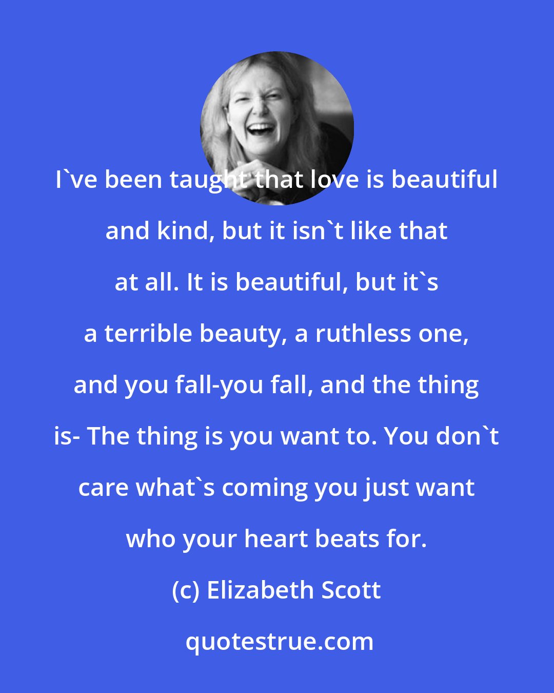 Elizabeth Scott: I've been taught that love is beautiful and kind, but it isn't like that at all. It is beautiful, but it's a terrible beauty, a ruthless one, and you fall-you fall, and the thing is- The thing is you want to. You don't care what's coming you just want who your heart beats for.