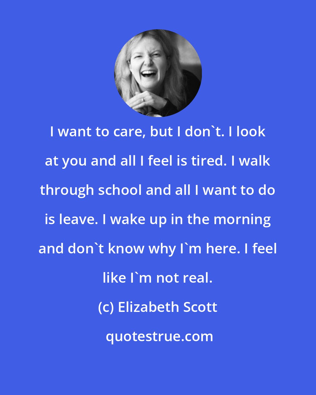 Elizabeth Scott: I want to care, but I don't. I look at you and all I feel is tired. I walk through school and all I want to do is leave. I wake up in the morning and don't know why I'm here. I feel like I'm not real.