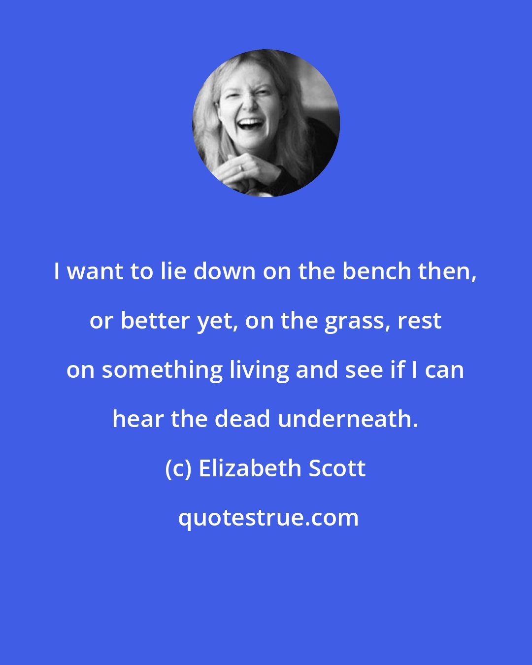 Elizabeth Scott: I want to lie down on the bench then, or better yet, on the grass, rest on something living and see if I can hear the dead underneath.