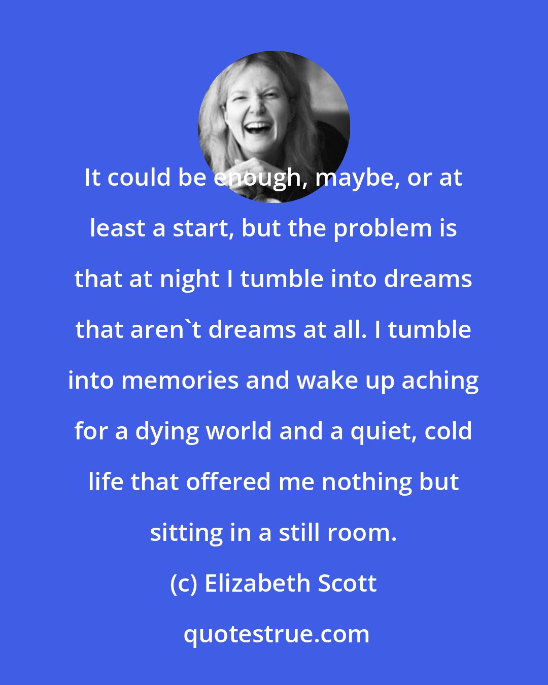 Elizabeth Scott: It could be enough, maybe, or at least a start, but the problem is that at night I tumble into dreams that aren't dreams at all. I tumble into memories and wake up aching for a dying world and a quiet, cold life that offered me nothing but sitting in a still room.