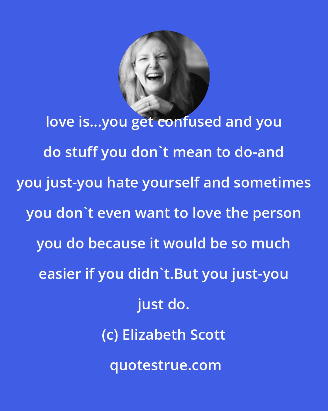 Elizabeth Scott: love is...you get confused and you do stuff you don't mean to do-and you just-you hate yourself and sometimes you don't even want to love the person you do because it would be so much easier if you didn't.But you just-you just do.