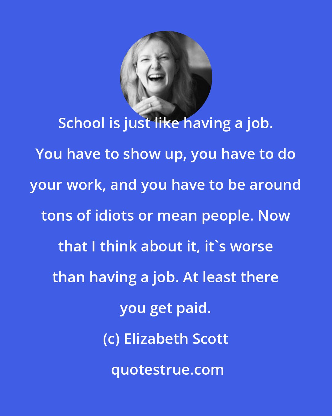 Elizabeth Scott: School is just like having a job. You have to show up, you have to do your work, and you have to be around tons of idiots or mean people. Now that I think about it, it's worse than having a job. At least there you get paid.