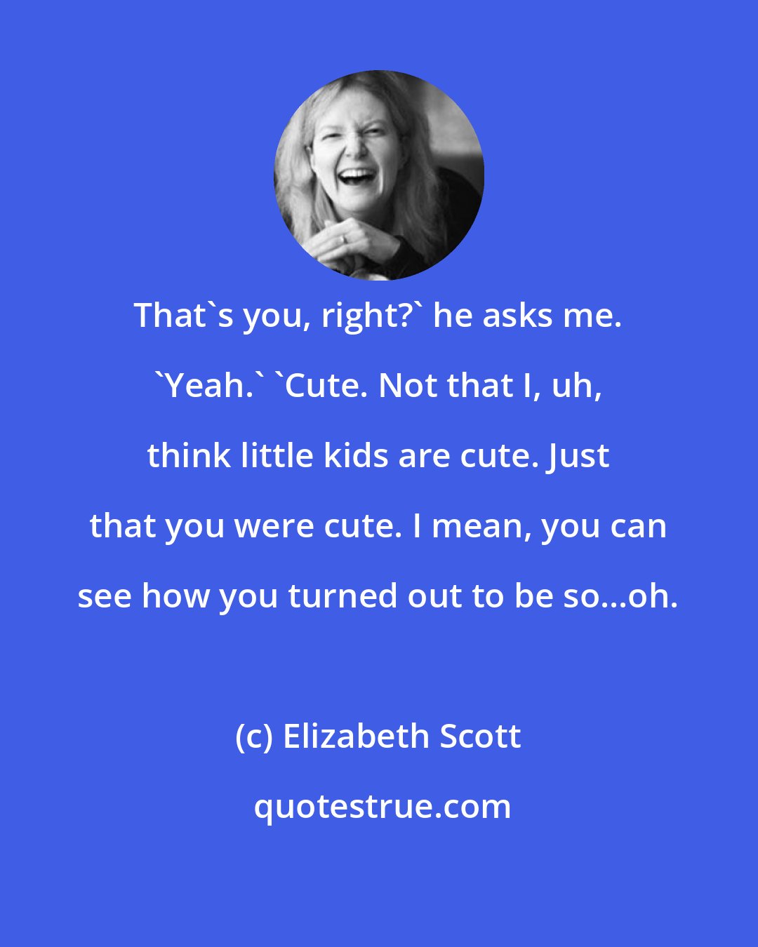 Elizabeth Scott: That's you, right?' he asks me. 'Yeah.' 'Cute. Not that I, uh, think little kids are cute. Just that you were cute. I mean, you can see how you turned out to be so...oh.