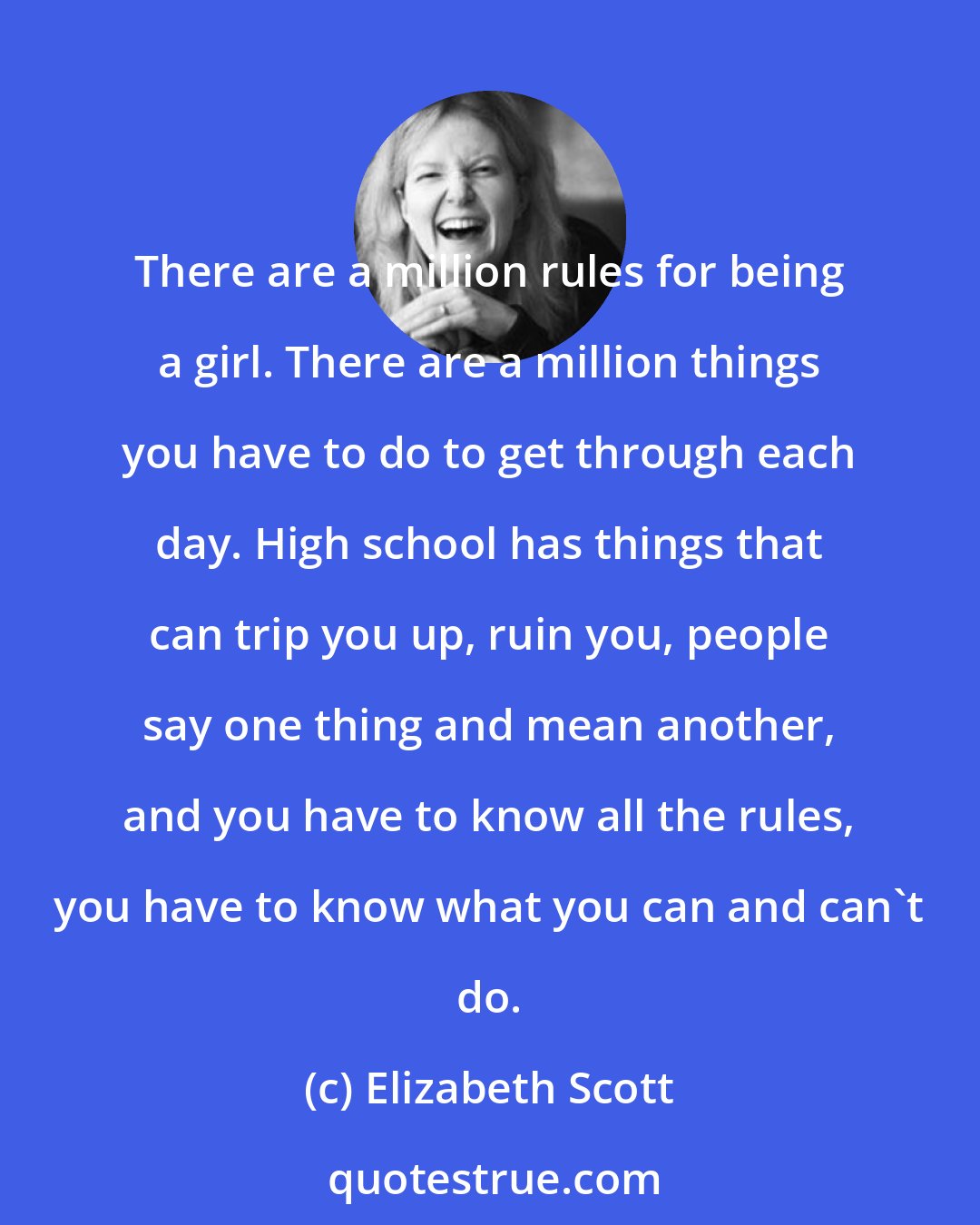 Elizabeth Scott: There are a million rules for being a girl. There are a million things you have to do to get through each day. High school has things that can trip you up, ruin you, people say one thing and mean another, and you have to know all the rules, you have to know what you can and can't do.