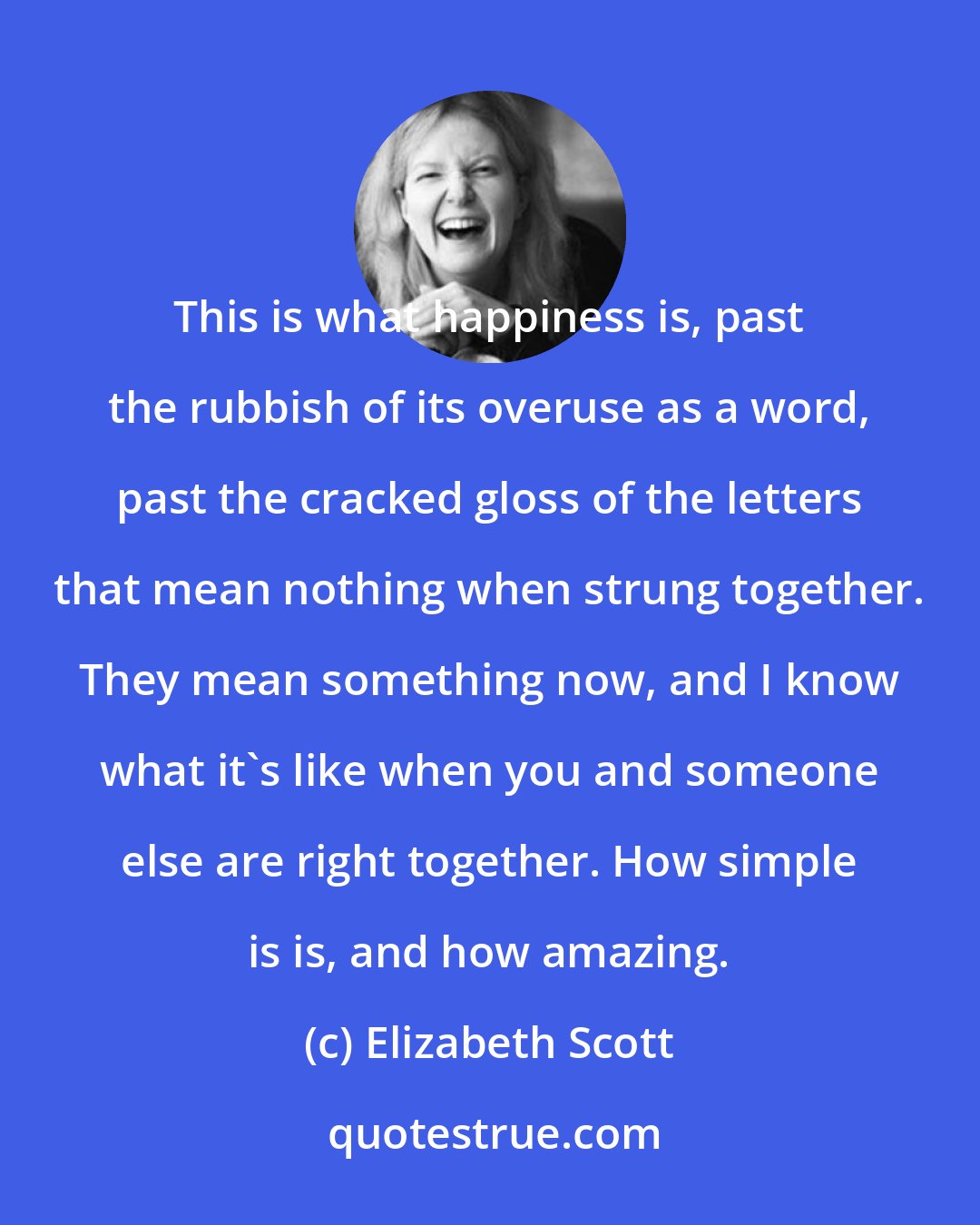 Elizabeth Scott: This is what happiness is, past the rubbish of its overuse as a word, past the cracked gloss of the letters that mean nothing when strung together. They mean something now, and I know what it's like when you and someone else are right together. How simple is is, and how amazing.