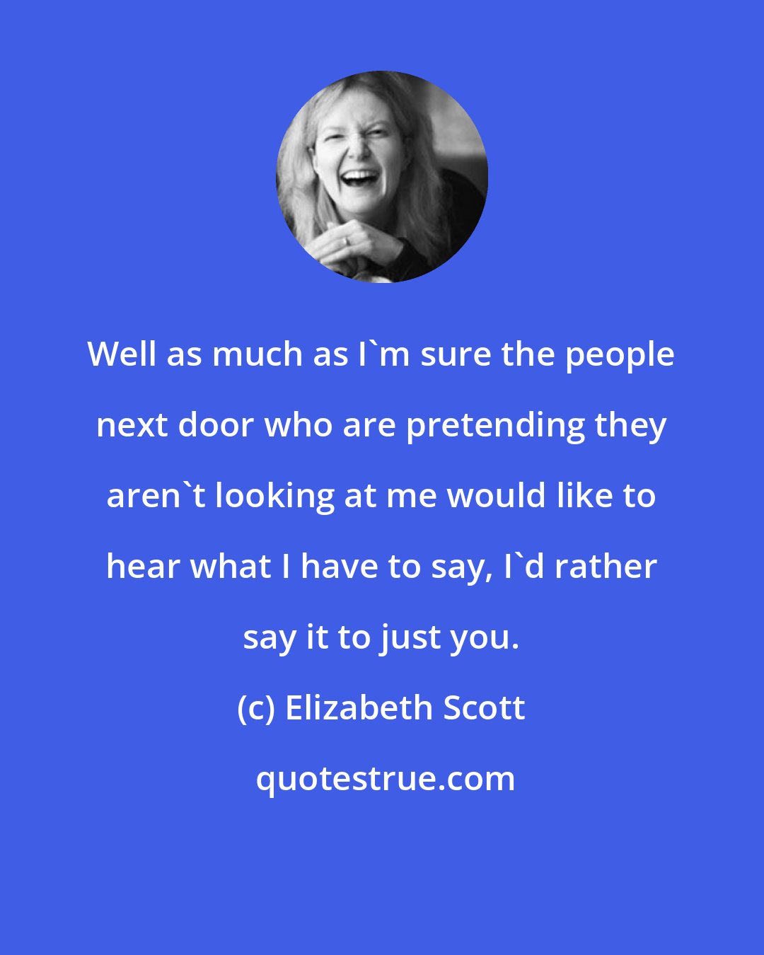 Elizabeth Scott: Well as much as I'm sure the people next door who are pretending they aren't looking at me would like to hear what I have to say, I'd rather say it to just you.